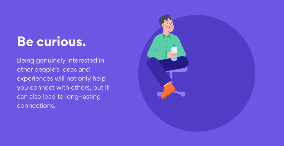 Be curious. Being genuinely interested in other people’s ideas and experiences will not only help you make a good impression and connect with others, but it can also lead to long-lasting connections.